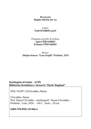 170 AUTOBIOGRAFI
Recensent:
Hajdin ABAZI, Dr. As.
Lektor:
Fazli HAJRIZI, prof.
Përgatitja artistike & ballina:
Agon CËRVADIKU
Erëmon CËRVADIKU
Botues:
Shtëpia botuese ”Lena Grafik” Prishtinë, 2024
Katalogimi në botim – (CIP)
Biblioteka Kombëtare e Kosovës “Pjetër Bogdani”
929(=18:497.11)Cërvadiku, Hasan
Cërvadiku, Hasan
Prof. Hasan Cërvadiku : autobiografi / Hasan Cërvadiku. –
Prishtinë : Lena, 2024. – 168 f. : ilustr. ; 20 cm.
ISBN 978-9951-29-966-4
 