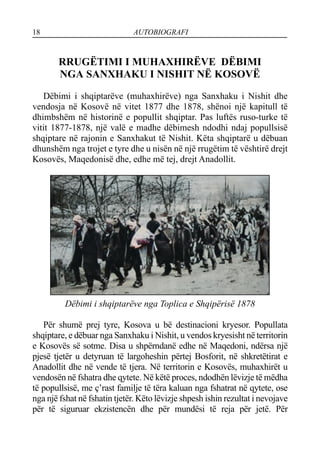 18 AUTOBIOGRAFI
RRUGËTIMI I MUHAXHIRËVE DËBIMI
NGA SANXHAKU I NISHIT NË KOSOVË
Dëbimi i shqiptarëve (muhaxhirëve) nga Sanxhaku i Nishit dhe
vendosja në Kosovë në vitet 1877 dhe 1878, shënoi një kapitull të
dhimbshëm në historinë e popullit shqiptar. Pas luftës ruso-turke të
vitit 1877-1878, një valë e madhe dëbimesh ndodhi ndaj popullsisë
shqiptare në rajonin e Sanxhakut të Nishit. Këta shqiptarë u dëbuan
dhunshëm nga trojet e tyre dhe u nisën në një rrugëtim të vështirë drejt
Kosovës, Maqedonisë dhe, edhe më tej, drejt Anadollit.
Dëbimi i shqiptarëve nga Toplica e Shqipërisë 1878
Për shumë prej tyre, Kosova u bë destinacioni kryesor. Popullata
shqiptare, e dëbuar nga Sanxhaku i Nishit, u vendos kryesisht në territorin
e Kosovës së sotme. Disa u shpërndanë edhe në Maqedoni, ndërsa një
pjesë tjetër u detyruan të largoheshin përtej Bosforit, në shkretëtirat e
Anadollit dhe në vende të tjera. Në territorin e Kosovës, muhaxhirët u
vendosën në fshatra dhe qytete. Në këtë proces, ndodhën lëvizje të mëdha
të popullsisë, me ç’rast familje të tëra kaluan nga fshatrat në qytete, ose
nga një fshat në fshatin tjetër. Këto lëvizje shpesh ishin rezultat i nevojave
për të siguruar ekzistencën dhe për mundësi të reja për jetë. Për
 
