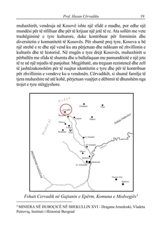 Prof. Hasan Cërvadiku 19
muhaxhirët, vendosja në Kosovë ishte një sfidë e madhe, por edhe një
mundësi për të rifilluar dhe për të krijuar një jetë të re. Ata sollën me vete
trashëgiminë e tyre kulturore, duke kontribuar për formimin dhe
diversitetin e komunitetit të Kosovës. Për shumë prej tyre, Kosova u bë
një strehë e re dhe një vend ku ata përjetuan dhe ndikuan në zhvillimin e
kulturës dhe të historisë. Në rrugën e tyre drejt Kosovës, muhaxhirët u
përballën me sfida të shumta dhe u ballafaquan me pamundësitë e një jete
të re në një mjedis të panjohur. Megjithatë, ata treguan rezistencë dhe zell
të jashtëzakonshëm për të ruajtur identitetin e tyre dhe për të kontribuar
për zhvillimin e vendeve ku u vendosën. Cërvadikët, si shumë familje të
tjera muhaxhire në atë kohë, përjetuan vuajtjet e dëbimit të dhunshëm nga
trojet e tyre stërgjyshore.
Fshati Cervadik në Gajtanin e Epërm, Komuna e Medvegjës3
3
MINIERA NË DUBOÇICË NË SHEKULLIN XVI - Dragana Amedoski, Vladeta
Petroviq, Instituti i Historisë Beograd
 