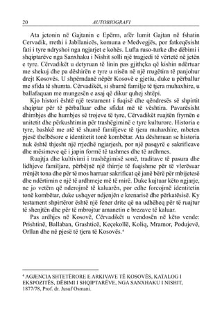 20 AUTOBIOGRAFI
Ata jetonin në Gajtanin e Epërm, afër lumit Gajtan në fshatin
Cervadik, rrethi i Jabllanicës, komuna e Medvegjës, por fatkeqësisht
fati i tyre ndryshoi nga ngjarjet e kohës. Lufta ruso-turke dhe dëbimi i
shqiptarëve nga Sanxhaku i Nishit solli një tragjedi të vërtetë në jetën
e tyre. Cërvadikët u detyruan të linin pas gjithçka që kishin ndërtuar
me shekuj dhe pa dëshirën e tyre u nisën në një rrugëtim të panjohur
drejt Kosovës. U shpërndanë nëpër Kosovë e gjetiu, duke u përballur
me sfida të shumta. Cërvadikët, si shumë familje të tjera muhaxhire, u
ballafaquan me mungesën e asaj që dikur quhej shtëpi.
Kjo histori është një testament i fuqisë dhe qëndresës së shpirtit
shqiptar për të përballuar edhe sfidat më të vështira. Pavarësisht
dhimbjes dhe humbjes së trojeve të tyre, Cërvadikët ruajtën frymën e
unitetit dhe përkushtimin për trashëgiminë e tyre kulturore. Historia e
tyre, bashkë me atë të shumë familjeve të tjera muhaxhire, mbeten
pjesë thelbësore e identitetit tonë kombëtar. Ata dëshmuan se historia
nuk është thjesht një rrjedhë ngjarjesh, por një pasqyrë e sakrificave
dhe mësimeve që i japin formë të tashmes dhe të ardhmes.
Ruajtja dhe kultivimi i trashëgimisë sonë, traditave të pasura dhe
lidhjeve familjare, përbëjnë një thirrje të fuqishme për të vlerësuar
rrënjët tona dhe për të mos harruar sakrificat që janë bërë për mbijetesë
dhe ndërtimin e një të ardhmeje më të mirë. Duke kujtuar këto ngjarje,
ne jo vetëm që nderojmë të kaluarën, por edhe forcojmë identitetin
tonë kombëtar, duke ushqyer ndjenjën e krenarisë dhe përkatësisë. Ky
testament shpirtëror është një fener drite që na udhëheq për të ruajtur
të shenjtën dhe për të mbrojtur amanetin e brezave të kaluar.
Pas ardhjes në Kosovë, Cërvadikët u vendosën në këto vende:
Prishtinë, Ballaban, Grashticë, Keçekollë, Koliq, Mramor, Podujevë,
Orllan dhe në pjesë të tjera të Kosovës.4
4
AGJENCIA SHTETËRORE E ARKIVAVE TË KOSOVËS, KATALOG I
EKSPOZITËS, DËBIMI I SHQIPTARËVE, NGA SANXHAKU I NISHIT,
1877/78, Prof. dr. Jusuf Osmani.
 