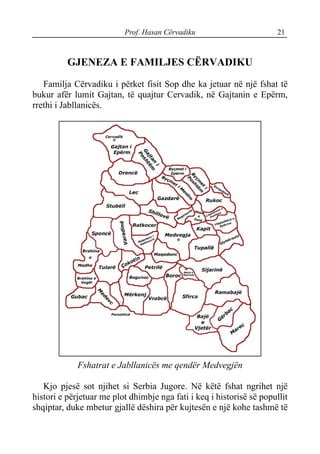 Prof. Hasan Cërvadiku 21
GJENEZA E FAMILJES CËRVADIKU
Familja Cërvadiku i përket fisit Sop dhe ka jetuar në një fshat të
bukur afër lumit Gajtan, të quajtur Cervadik, në Gajtanin e Epërm,
rrethi i Jabllanicës.
Fshatrat e Jabllanicës me qendër Medvegjën
Kjo pjesë sot njihet si Serbia Jugore. Në këtë fshat ngrihet një
histori e përjetuar me plot dhimbje nga fati i keq i historisë së popullit
shqiptar, duke mbetur gjallë dëshira për kujtesën e një kohe tashmë të
 