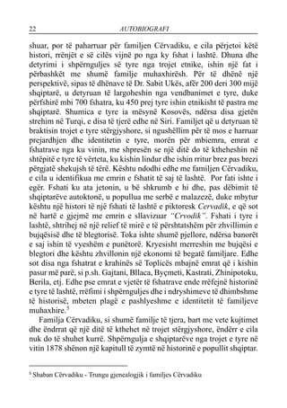 22 AUTOBIOGRAFI
shuar, por të paharruar për familjen Cërvadiku, e cila përjetoi këtë
histori, rrënjët e së cilës vijnë po nga ky fshat i lashtë. Dhuna dhe
detyrimi i shpërnguljes së tyre nga trojet etnike, ishin një fat i
përbashkët me shumë familje muhaxhirësh. Për të dhënë një
perspektivë, sipas të dhënave të Dr. Sabit Ukës, afër 200 deri 300 mijë
shqiptarë, u detyruan të largoheshin nga vendbanimet e tyre, duke
përfshirë mbi 700 fshatra, ku 450 prej tyre ishin etnikisht të pastra me
shqiptarë. Shumica e tyre ia mësynë Kosovës, ndërsa disa gjetën
strehim në Turqi, e disa të tjerë edhe në Siri. Familjet që u detyruan të
braktisin trojet e tyre stërgjyshore, si ngushëllim për të mos e harruar
prejardhjen dhe identitetin e tyre, morën për mbiemra, emrat e
fshatrave nga ku vinin, me shpresën se një ditë do të ktheheshin në
shtëpitë e tyre të vërteta, ku kishin lindur dhe ishin rritur brez pas brezi
përgjatë shekujsh të tërë. Kështu ndodhi edhe me familjen Cërvadiku,
e cila u identifikua me emrin e fshatit të saj të lashtë. Por fati ishte i
egër. Fshati ku ata jetonin, u bë shkrumb e hi dhe, pas dëbimit të
shqiptarëve autoktonë, u popullua me serbë e malazezë, duke mbytur
kështu një histori të një fshati të lashtë e piktoresk Cervadik, e që sot
në hartë e gjejmë me emrin e sllavizuar “Crvodik”. Fshati i tyre i
lashtë, shtrihej në një relief të mirë e të përshtatshëm për zhvillimin e
bujqësisë dhe të blegtorisë. Toka ishte shumë pjellore, ndërsa banorët
e saj ishin të vyeshëm e punëtorë. Kryesisht merreshin me bujqësi e
blegtori dhe kështu zhvillonin një ekonomi të begatë familjare. Edhe
sot disa nga fshatrat e krahinës së Toplicës mbajnë emrat që i kishin
pasur më parë, si p.sh. Gajtani, Bllaca, Byçmeti, Kastrati, Zhinipotoku,
Berila, etj. Edhe pse emrat e vjetër të fshatrave ende rrëfejnë historinë
e tyre të lashtë, rrëfimi i shpërnguljes dhe i ndryshimeve të dhimbshme
të historisë, mbeten plagë e pashlyeshme e identitetit të familjeve
muhaxhire.5
Familja Cërvadiku, si shumë familje të tjera, bart me vete kujtimet
dhe ëndrrat që një ditë të kthehet në trojet stërgjyshore, ëndërr e cila
nuk do të shuhet kurrë. Shpërngulja e shqiptarëve nga trojet e tyre në
vitin 1878 shënon një kapitull të zymtë në historinë e popullit shqiptar.
5
Shaban Cërvadiku - Trungu gjenealogjik i familjes Cërvadiku
 