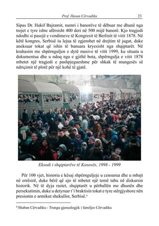 Prof. Hasan Cërvadiku 23
Sipas Dr. Hakif Bajramit, numri i banorëve të dëbuar me dhunë nga
trojet e tyre ishte afërsisht 400 deri në 500 mijë banorë. Kjo tragjedi
ndodhi si pasojë e vendimeve të Kongresit të Berlinit të vitit 1878. Në
këtë kongres, Serbisë iu lejua të zgjerohet në drejtim të jugut, duke
aneksuar tokat që ishin të banuara kryesisht nga shqiptarët. Në
krahasim me shpërnguljen e dytë masive të vitit 1999, ku situata u
dokumentua dhe u ndoq nga e gjithë bota, shpërngulja e vitit 1878
mbetet një tragjedi e pashpjegueshme për shkak të mungesës së
ndriçimit të plotë për një kohë të gjatë.
Eksodi i shqiptarëve të Kosovës, 1998 - 1999
Për 100 vjet, historia e kësaj shpërnguljeje u censurua dhe u mbajt
në errësirë, duke bërë që ajo të mbetet një temë tabu në diskursin
historik. Në të dyja rastet, shqiptarët u përballën me dhunën dhe
persekutimin, duke u detyruar t’i braktisin tokat e tyre stërgjyshore nën
presionin e armikut shekullor, Serbisë.6
6
Shaban Cërvadiku - Trungu gjenealogjik i familjes Cërvadiku
 