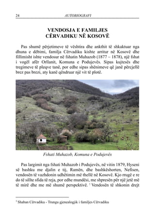 24 AUTOBIOGRAFI
VENDOSJA E FAMILJES
CËRVADIKU NË KOSOVË
Pas shumë përjetimeve të vështira dhe ankthit të shkaktuar nga
dhuna e dëbimi, familja Cërvadiku kishte arritur në Kosovë dhe
fillimisht ishte vendosur në fshatin Muhazob (1877 – 1878), një fshat
i vogël afër Orllanit, Komuna e Podujevës. Sipas kujtesës dhe
tregimeve të pleqve tanë, por edhe sipas shënimeve që janë përcjellë
brez pas brezi, aty kanë qëndruar një vit të plotë.
Fshati Muhazob, Komuna e Podujevës
Pas largimit nga fshati Muhazob i Podujevës, në vitin 1879, Hyseni
së bashku me djalin e tij, Ramën, dhe bashkëshorten, Nefisen,
vendosën të vazhdonin udhëtimin më thellë në Kosovë. Kjo rrugë e re
do të sillte sfida të reja, por edhe mundësi, me shpresën për një jetë më
të mirë dhe me më shumë perspektivë. 7
Vendosën të shkonin drejt
7
Shaban Cërvadiku - Trungu gjenealogjik i familjes Cërvadiku
 