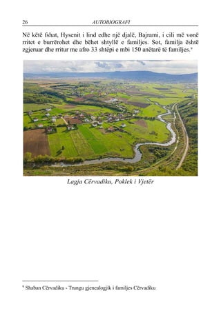 26 AUTOBIOGRAFI
Në këtë fshat, Hysenit i lind edhe një djalë, Bajrami, i cili më vonë
rritet e burrërohet dhe bëhet shtyllë e familjes. Sot, familja është
zgjeruar dhe rritur me afro 33 shtëpi e mbi 150 anëtarë të familjes.9
Lagja Cërvadiku, Poklek i Vjetër
9
Shaban Cërvadiku - Trungu gjenealogjik i familjes Cërvadiku
 