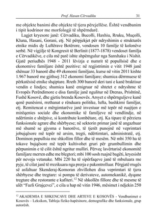 Prof. Hasan Cërvadiku 31
me objekte banimi dhe objekte të tjera përcjellëse. Është vendbanim
i tipit kodrinor me morfologji të shpërndarë.
Lagjet kryesore janë: Cërvadiku, Bucolli, Haxhiu, Rruku, Muçolli,
Kluna, Hasani, Gorani, etj. Në përpjekjet për ndryshimin e strukturës
etnike midis dy Luftërave Botërore, vendosen 10 familje të kolonëve
serbë. Në vigjilje të Kongresit të Berlinit (1877-1878) vendoset familja
e Cërvadikëve, e cila më parë ishte shpërngulur nga Sanxhaku i Nishit.
Gjatë periudhës 1948 - 2011 lëvizja e numrit të popullsisë dhe e
ekonomive familjare është pozitive: në regjistrimin e vitit 1948 janë
shënuar 33 banorë dhe 49 ekonomi familjare, kurse në vitin 2011 kishte
1.967 banorë me gjithsej 312 ekonomi familjare; shumica dërrmuese të
përkatësisë etnike shqiptare. Rreth 300 banorë deri tani e kanë braktisur
vendin e lindjes; shumica kanë emigruar në shtetet e ndryshme të
Evropës Perëndimore e disa familje janë ngulitur në Drenas, Prishtinë,
Fushë Kosovë, dhe gjetiu brenda Kosovës. Arsyet e shpërnguljeve kanë
qenë punësimi, rrethanat e rënduara politike, lufta, bashkimi familjar,
etj. Remitencat e mërgimtarëve janë investuar më tepër në ruajtjen e
mirëqenies sociale dhe ekonomike të familjeve në vendlindje, në
ndërtimin e shtëpive, si kontribute kombëtare, etj. Ka tipare të përziera
funksionale agrare dhe shërbyese; në sektorin primar janë të angazhuar
më shumë se gjysma e banorëve, të tjerët punojnë në veprimtari
jobujqësore më tepër në arsim, tregti, ndërtimtari, administratë, etj.
Dominon popullsia me shkollim fillor dhe të mesëm. Në mbi 350 ha të
tokave bujqësore më tepër kultivohet gruri për grumbullimin dhe
përpunimin e të cilit është ngritur mulliri. Përveç lavërtarisë ekonomitë
familjare merren edhe me blegtori; mbi 100 sosh ruajnë bagëti, kryesisht
për nevoja vetanake. Mbi 220 ha të sipërfaqeve janë të mbuluara me
pyje, të cilat janë të rrezikuara nga prerja e pakontrolluar. Përgjatë rrugës
së asfaltuar Skenderaj-Komoran zhvillohen disa veprimtari të tjera
shërbyese dhe tregtare: si pompa të derivateve, automekanikë, dyqane
tregtare dhe restorante e kafiteri.12
Në shkollën fillore dhe të mesme të
ulët “Fazli Grajçevci”, e cila u hap në vitin 1946, mësimet i ndjekin 250
12
AKADEMIA E SHKENCAVE DHE ARTEVE E KOSOVËS - Vendbanimet e
Kosovës – Leksikon, Tabloja fizike-hapësinore, demografike dhe funksionale, grup
autorësh.
 