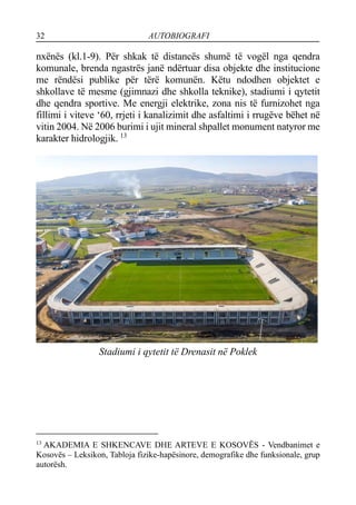 32 AUTOBIOGRAFI
nxënës (kl.1-9). Për shkak të distancës shumë të vogël nga qendra
komunale, brenda ngastrës janë ndërtuar disa objekte dhe institucione
me rëndësi publike për tërë komunën. Këtu ndodhen objektet e
shkollave të mesme (gjimnazi dhe shkolla teknike), stadiumi i qytetit
dhe qendra sportive. Me energji elektrike, zona nis të furnizohet nga
fillimi i viteve ‘60, rrjeti i kanalizimit dhe asfaltimi i rrugëve bëhet në
vitin 2004. Në 2006 burimi i ujit mineral shpallet monument natyror me
karakter hidrologjik. 13
Stadiumi i qytetit të Drenasit në Poklek
13
AKADEMIA E SHKENCAVE DHE ARTEVE E KOSOVËS - Vendbanimet e
Kosovës – Leksikon, Tabloja fizike-hapësinore, demografike dhe funksionale, grup
autorësh.
 