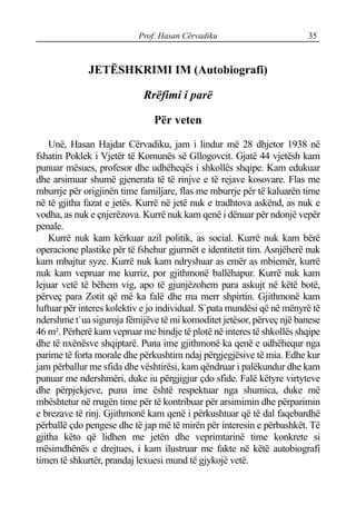 Prof. Hasan Cërvadiku 35
JETËSHKRIMI IM (Autobiografi)
Rrëfimi i parë
Për veten
Unë, Hasan Hajdar Cërvadiku, jam i lindur më 28 dhjetor 1938 në
fshatin Poklek i Vjetër të Komunës së Gllogovcit. Gjatë 44 vjetësh kam
punuar mësues, profesor dhe udhëheqës i shkollës shqipe. Kam edukuar
dhe arsimuar shumë gjenerata të të rinjve e të rejave kosovare. Flas me
mburrje për origjinën time familjare, flas me mburrje për të kaluarën time
në të gjitha fazat e jetës. Kurrë në jetë nuk e tradhtova askënd, as nuk e
vodha, as nuk e çnjerëzova. Kurrë nuk kam qenë i dënuar për ndonjë vepër
penale.
Kurrë nuk kam kërkuar azil politik, as social. Kurrë nuk kam bërë
operacione plastike për të fshehur gjurmët e identitetit tim. Asnjëherë nuk
kam mbajtur syze. Kurrë nuk kam ndryshuar as emër as mbiemër, kurrë
nuk kam vepruar me kurriz, por gjithmonë ballëhapur. Kurrë nuk kam
lejuar vetë të bëhem vig, apo të gjunjëzohem para askujt në këtë botë,
përveç para Zotit që më ka falë dhe ma merr shpirtin. Gjithmonë kam
luftuar për interes kolektiv e jo individual. S`pata mundësi që në mënyrë të
ndershme t`ua siguroja fëmijëve të mi komoditet jetësor, përveç një banese
46 m². Përherë kam vepruar me bindje të plotë në interes të shkollës shqipe
dhe të nxënësve shqiptarë. Puna ime gjithmonë ka qenë e udhëhequr nga
parime të forta morale dhe përkushtim ndaj përgjegjësive të mia. Edhe kur
jam përballur me sfida dhe vështirësi, kam qëndruar i palëkundur dhe kam
punuar me ndershmëri, duke iu përgjigjur çdo sfide. Falë këtyre virtyteve
dhe përpjekjeve, puna ime është respektuar nga shumica, duke më
mbështetur në rrugën time për të kontribuar për arsimimin dhe përparimin
e brezave të rinj. Gjithmonë kam qenë i përkushtuar që të dal faqebardhë
përballë çdo pengese dhe të jap më të mirën për interesin e përbashkët. Të
gjitha këto që lidhen me jetën dhe veprimtarinë time konkrete si
mësimdhënës e drejtues, i kam ilustruar me fakte në këtë autobiografi
timen të shkurtër, prandaj lexuesi mund të gjykojë vetë.
 