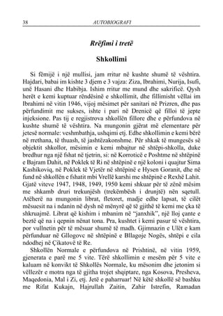 38 AUTOBIOGRAFI
Rrëfimi i tretë
Shkollimi
Si fëmijë i një mullisi, jam rritur në kushte shumë të vështira.
Hajdari, babai im kishte 3 djem e 3 vajza: Ziza, Ibrahimi, Nurija, Isufi,
unë Hasani dhe Habibja. Ishim rritur me mund dhe sakrificë. Qysh
herët e kemi kuptuar rëndësinë e shkollimit, dhe fillimisht vëllai im
Ibrahimi në vitin 1946, vijoj mësimet për sanitari në Prizren, dhe pas
përfundimit me sukses, ishte i pari në Drenicë që filloi të jepte
injeksione. Pas tij e regjistrova shkollën fillore dhe e përfundova në
kushte shumë të vështira. Na mungonin gjërat më elementare për
jetesë normale: veshmbathja, ushqimi etj. Edhe shkollimin e kemi bërë
në rrethana, të thuash, të jashtëzakonshme. Për shkak të mungesës së
objektit shkollor, mësimin e kemi mbajtur në shtëpi-shkolla, duke
bredhur nga një fshat në tjetrin, si: në Korroticë e Poshtme në shtëpinë
e Bajram Dahit, në Poklek të Ri në shtëpinë e një koloni i quajtur Sima
Kashikoviq, në Poklek të Vjetër në shtëpinë e Hysen Goranit, dhe në
fund në shkollën e fshatit mbi Vrellë karshi me shtëpinë e Rexhë Lahit.
Gjatë viteve 1947, 1948, 1949, 1950 kemi shkuar për të zënë mësim
me shkamb druri trekunjësh (trekëmbësh i drunjtë) nën sqetull.
Atëherë na mungonin librat, fletoret, madje edhe lapsat, të cilët
mësuesit na i ndanin në dysh në mënyrë që të gjithë të kemi me çka të
shkruajmë. Librat që kishim i mbanim në “janxhik”, një lloj çante e
beztë që na i qepnin nënat tona. Pra, kushtet i kemi pasur të vështira,
por vullnetin për të mësuar shumë të madh. Gjimnazin e Ulët e kam
përfunduar në Gllogovc në shtëpinë e Bllagoje Nogës, shtëpi e cila
ndodhej në Çikatovë të Re.
Shkollën Normale e përfundova në Prishtinë, në vitin 1959,
gjenerata e parë me 5 vite. Tërë shkollimin e mesëm për 5 vite e
kaluam në konvikt të Shkollës Normale, ku mësonim dhe jetonim si
vëllezër e motra nga të gjitha trojet shqiptare, nga Kosova, Presheva,
Maqedonia, Mal i Zi, etj. Jetë e paharruar! Në këtë shkollë së bashku
me Rifat Kukajn, Hajrullah Zaitin, Zahir Istrefin, Ramadan
 