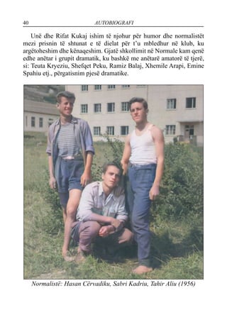 40 AUTOBIOGRAFI
Unë dhe Rifat Kukaj ishim të njohur për humor dhe normalistët
mezi prisnin të shtunat e të dielat për t’u mbledhur në klub, ku
argëtoheshim dhe kënaqeshim. Gjatë shkollimit në Normale kam qenë
edhe anëtar i grupit dramatik, ku bashkë me anëtarë amatorë të tjerë,
si: Teuta Kryeziu, Shefqet Peku, Ramiz Balaj, Xhemile Arapi, Emine
Spahiu etj., përgatisnim pjesë dramatike.
Normalistë: Hasan Cërvadiku, Sabri Kadriu, Tahir Aliu (1956)
 
