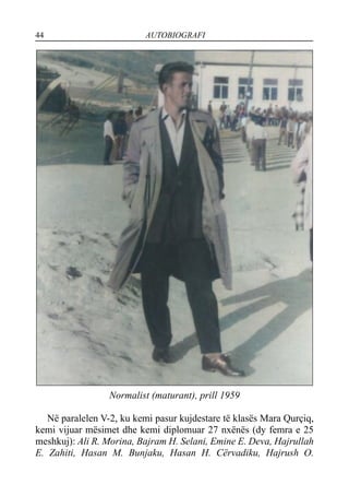 44 AUTOBIOGRAFI
Normalist (maturant), prill 1959
Në paralelen V-2, ku kemi pasur kujdestare të klasës Mara Qurçiq,
kemi vijuar mësimet dhe kemi diplomuar 27 nxënës (dy femra e 25
meshkuj): Ali R. Morina, Bajram H. Selani, Emine E. Deva, Hajrullah
E. Zahiti, Hasan M. Bunjaku, Hasan H. Cërvadiku, Hajrush O.
 