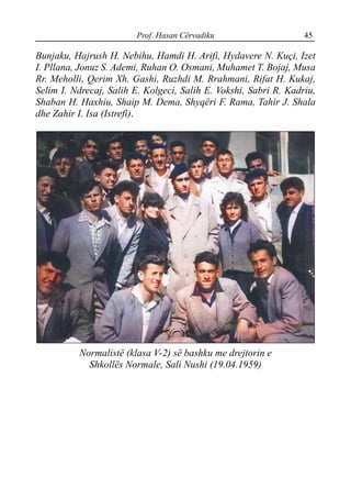Prof. Hasan Cërvadiku 45
Bunjaku, Hajrush H. Nebihu, Hamdi H. Arifi, Hydavere N. Kuçi, Izet
I. Pllana, Jonuz S. Ademi, Ruhan O. Osmani, Muhamet T. Bojaj, Musa
Rr. Meholli, Qerim Xh. Gashi, Ruzhdi M. Rrahmani, Rifat H. Kukaj,
Selim I. Ndrecaj, Salih E. Kolgeci, Salih E. Vokshi, Sabri R. Kadriu,
Shaban H. Haxhiu, Shaip M. Dema, Shyqëri F. Rama, Tahir J. Shala
dhe Zahir I. Isa (Istrefi).
Normalistë (klasa V-2) së bashku me drejtorin e
Shkollës Normale, Sali Nushi (19.04.1959)
 