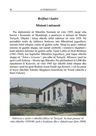 46 AUTOBIOGRAFI
Rrëfimi i katërt
Misioni i mësuesit
Pas diplomimit në Shkollën Normale në vitin 1959, meqë isha
bursist i Komunës së Skenderajt, u punësova si mësues në fshatin
Turiçefc. Objekti i kësaj shkolle është ndërtuar në vitin 1928. Në
periudhën midis dy luftërave botërore, nën Mbretërinë jugosllave,
mësimi është mbajtur vetëm në gjuhën serbe. Meqë ka qenë i ndaluar
mësimi në gjuhën shqipe, një numër simbolik i nxënësve shqiptarë i
kanë ndjekur mësimet në gjuhën serbe. Gjatë Luftës së Dytë Botërore
(1941-1944), kur kapitulloi Mbretëria Jugosllave, janë hapur shkolla
shqipe në “Tokat e Lirueme”, pra edhe në Turiçefc. Mësuesi i parë ka
qenë Lutfi Zyberaj – Hoxha nga Shkodra. Pas përfundimit të LDB dhe
ripushtimit të Kosovës, në vitin 1945 kjo shkollë është rihapur dhe
mësues i parë ka qenë Rrahim Azem Gashi nga Kotorri, i cili ka pasur
të kryer shkollën Teknike Shqiptaro-Amerikane në Tiranë (shkolla e
Harri Fulcitz).
Ndërtesa e vjetër e shkollës fillore në Turiçefc, ku kam punuar në
vitin shkollor 1959/60, tash e braktisur dhe e shkatërruar (foto 2009)
 