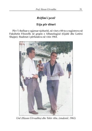 Prof. Hasan Cërvadiku 51
Rrëfimi i pestë
Etja për dituri
Për t’i thelluar e zgjeruar njohuritë, në vitet e 60-ta u regjistrova në
Fakultetin Filozofik në grupin e Albanologjisë (Gjuhë dhe Letërsi
Shqipe). Studimet i përfundova në vitin 1964.
Unë (Hasan Cërvadiku) dhe Tahir Aliu, (studentë, 1961)
 