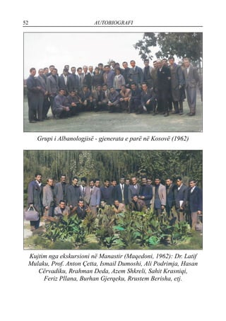 52 AUTOBIOGRAFI
Grupi i Albanologjisë - gjenerata e parë në Kosovë (1962)
Kujtim nga ekskursioni në Manastir (Maqedoni, 1962): Dr. Latif
Mulaku, Prof. Anton Çetta, Ismail Dumoshi, Ali Podrimja, Hasan
Cërvadiku, Rrahman Deda, Azem Shkreli, Sahit Krasniqi,
Feriz Pllana, Burhan Gjerqeku, Rrustem Berisha, etj.
 