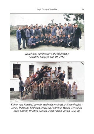 Prof. Hasan Cërvadiku 53
Kolegjiumi i profesorëve dhe studentët e
Fakultetit Filozofik (viti III, 1962)
Kujtim nga Kranji (Slloveni), studentët e vitit III të Albanologjisë –
Ismail Dumoshi, Rrahman Deda, Ali Podrimja, Hasan Cërvadiku,
Azem Shkreli, Rrustem Berisha, Feriz Pllana, Zenun Çelaj etj.
 