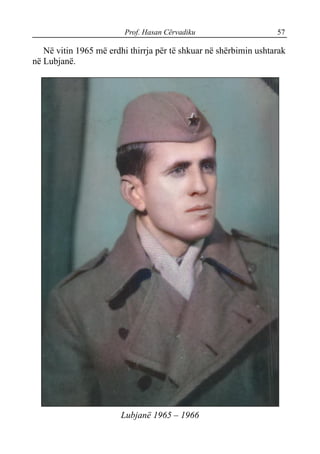 Prof. Hasan Cërvadiku 57
Në vitin 1965 më erdhi thirrja për të shkuar në shërbimin ushtarak
në Lubjanë.
Lubjanë 1965 – 1966
 