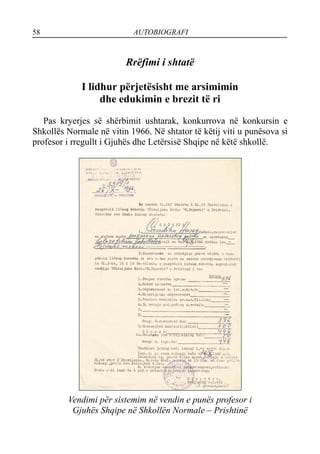 58 AUTOBIOGRAFI
Rrëfimi i shtatë
I lidhur përjetësisht me arsimimin
dhe edukimin e brezit të ri
Pas kryerjes së shërbimit ushtarak, konkurrova në konkursin e
Shkollës Normale në vitin 1966. Në shtator të këtij viti u punësova si
profesor i rregullt i Gjuhës dhe Letërsisë Shqipe në këtë shkollë.
Vendimi për sistemim në vendin e punës profesor i
Gjuhës Shqipe në Shkollën Normale – Prishtinë
 