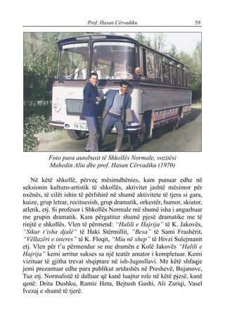Prof. Hasan Cërvadiku 59
Foto para autobusit të Shkollës Normale, vozitësi
Muhedin Aliu dhe prof. Hasan Cërvadiku (1970)
Në këtë shkollë, përveç mësimdhënies, kam punuar edhe në
seksionin kulturo-artistik të shkollës, aktivitet jashtë mësimor për
nxënës, të cilët ishin të përfshirë në shumë aktivitete të tjera si gara,
kuize, grup letrar, recituesish, grup dramatik, orkestër, humor, skiator,
atletik, etj. Si profesor i Shkollës Normale më shumë isha i angazhuar
me grupin dramatik. Kam përgatitur shumë pjesë dramatike me të
rinjtë e shkollës. Vlen të përmend: “Halili e Hajrija” të K. Jakovës,
“Sikur t’isha djalë“ të Haki Stërmillit, “Besa” të Sami Frashërit,
“Vëllazëri e interes” të K. Floqit, “Miu në xhep” të Hivzi Sulejmanit
etj. Vlen për t’u përmendur se me dramën e Kolë Jakovës “Halili e
Hajrija” kemi arritur sukses sa një teatër amator i kompletuar. Kemi
vizituar të gjitha trevat shqiptare në ish-Jugosllavi. Me këtë shfaqje
jemi prezantuar edhe para publikut artdashës në Preshevë, Bujanovc,
Tuz etj. Normalistë të dalluar që kanë luajtur role në këtë pjesë, kanë
qenë: Drita Dushku, Ramiz Heta, Bejtush Gashi, Ali Zariqi, Vasel
Ivezaj e shumë të tjerë.
 