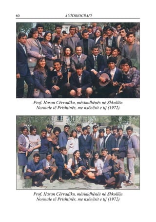 60 AUTOBIOGRAFI
Prof. Hasan Cërvadiku, mësimdhënës në Shkollën
Normale të Prishtinës, me nxënësit e tij (1972)
Prof. Hasan Cërvadiku, mësimdhënës në Shkollën
Normale të Prishtinës, me nxënësit e tij (1972)
 