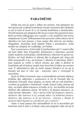 Prof. Hasan Cërvadiku 7
PARATHËNIE
Gjithë jeta ime ka qenë e lidhur me arsimin. Jam përpjekur me
tërë qenien për ta dhënë kontributin tim për arsimimin dhe edukimin
sa më të mirë të brezit të ri, në frymën kombëtare e demokratike.
Në këtë drejtim jam përpjekur dhe besoj se kam lënë gjurmë të mira.
Këtë ma thotë ndërgjegjja ime e pastër, e cila asnjëherë nuk më ka
shuplakosur në jetë. Dokumentacionin personal, ashtu sikurse atë të
shkollave ku kam punuar, e kam ruajtur dhe arkivuar me kujdes.
Megjithatë, shumëçka kanë përpirë flakët e piromanëve, serbë
bashkë me shtëpinë në vendlindje, në Poklek.
Pasi u pensionova, kisha kohë të mjaftueshme për t’i marrë edhe
një herë nëpër duar fotografitë, dokumentet e ndryshme, poezitë
(tepër modeste) mirënjohjet, letërkëmbimet, shkrimet në gazeta etj.
Kështu, më lindi dëshira të shkruaj dhe ta përgatis për shtyp një
libër monografik si ky, me kujtime e shkrime të ndryshme. Këtë e
kam kuptuar jo vetëm si detyrë morale, por edhe si dëshirë të
brendshme për të kujtuar rrugën time kryesisht të lidhur me arsimin
tonë. E mbarështrova dhe ua lashë amanet fëmijëve të mi që ta
botojnë tek pasi të vdes unë - natyrisht, nëse e vlerësojnë të
arsyeshme.
Qysh në fillim të karrierës sime si mësimdhënës më kanë shërbyer
këshillat dhe udhëzimet e profesorëve të mi në Normale dhe në
Fakultetin Filozofik. Kam mbajtur, siç thonë vëth në vesh këshillat e
vyeshme që gjuhëtari e intelektuali i madh, Eqrem Çabej, përmes një
letre, ua kishte dhënë mësuesve të kohës së tij. Ato këshilla më kanë
shërbyer dhe ndihmuar shumë. Në letrën e tij drejtuar mësuesve, ai,
midis tjerash, shkruante: “Jeta e njeriut është një fragment i planeve,
dëshirave dhe ëndrrave të tij, prandaj duhet t’iu kushtohet planeve,
dëshirave dhe ëndrrave të tij më kryesore... Detyrën e shenjtë të
mësuesit duhet kuptuar jo si profesion, por si mision!”
Ashtu si kanë punuar disa mësimdhënës të mi të devotshëm për
formimin tonë të mirë e të drejtë, ashtu jam përpjekur edhe unë që të
 