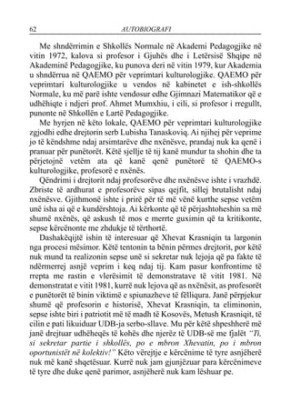 62 AUTOBIOGRAFI
Me shndërrimin e Shkollës Normale në Akademi Pedagogjike në
vitin 1972, kalova si profesor i Gjuhës dhe i Letërsisë Shqipe në
Akademinë Pedagogjike, ku punova deri në vitin 1979, kur Akademia
u shndërrua në QAEMO për veprimtari kulturologjike. QAEMO për
veprimtari kulturologjike u vendos në kabinetet e ish-shkollës
Normale, ku më parë ishte vendosur edhe Gjimnazi Matematikor që e
udhëhiqte i ndjeri prof. Ahmet Mumxhiu, i cili, si profesor i rregullt,
punonte në Shkollën e Lartë Pedagogjike.
Me hyrjen në këto lokale, QAEMO për veprimtari kulturologjike
zgjodhi edhe drejtorin serb Lubisha Tanaskoviq. Ai njihej për veprime
jo të këndshme ndaj arsimtarëve dhe nxënësve, prandaj nuk ka qenë i
pranuar për punëtorët. Këtë sjellje të tij kanë mundur ta shohin dhe ta
përjetojnë vetëm ata që kanë qenë punëtorë të QAEMO-s
kulturologjike, profesorë e nxënës.
Qëndrimi i drejtorit ndaj profesorëve dhe nxënësve ishte i vrazhdë.
Zbriste të ardhurat e profesorëve sipas qejfit, sillej brutalisht ndaj
nxënësve. Gjithmonë ishte i prirë për të më vënë kurthe sepse vetëm
unë isha ai që e kundërshtoja. Ai kërkonte që të përjashtoheshin sa më
shumë nxënës, që askush të mos e merrte guximin që ta kritikonte,
sepse kërcënonte me zhdukje të tërthortë.
Dashakëqijtë ishin të interesuar që Xhevat Krasniqin ta largonin
nga procesi mësimor. Këtë tentonin ta bënin përmes drejtorit, por këtë
nuk mund ta realizonin sepse unë si sekretar nuk lejoja që pa fakte të
ndërmerrej asnjë veprim i keq ndaj tij. Kam pasur konfrontime të
rrepta me rastin e vlerësimit të demonstratave të vitit 1981. Në
demonstratat e vitit 1981, kurrë nuk lejova që as nxënësit, as profesorët
e punëtorët të binin viktimë e spiunazheve të fëlliqura. Janë përpjekur
shumë që profesorin e historisë, Xhevat Krasniqin, ta eliminonin,
sepse ishte biri i patriotit më të madh të Kosovës, Metush Krasniqit, të
cilin e pati likuiduar UDB-ja serbo-sllave. Mu për këtë shpeshherë më
janë drejtuar udhëheqës të kohës dhe njerëz të UDB-së me fjalët “Ti,
si sekretar partie i shkollës, po e mbron Xhevatin, po i mbron
oportunistët në kolektiv!” Këto vërejtje e kërcënime të tyre asnjëherë
nuk më kanë shqetësuar. Kurrë nuk jam gjunjëzuar para kërcënimeve
të tyre dhe duke qenë parimor, asnjëherë nuk kam lëshuar pe.
 