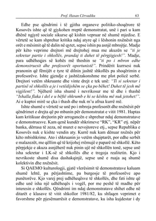 Prof. Hasan Cërvadiku 63
Edhe pse qëndrimi i të gjitha organeve politiko-shoqërore të
Kosovës ishte që të gjykohen rreptë demonstratat, unë i pari u kam
dhënë ngjyrë sociale sikurse që kishin vepruar në shumë mjedise. E
vërtetë se kam shprehur kritika ndaj atyre që i lëshonin nxënësit nga
orët e mësimit që të dalin në qytet, sepse ishin pa asnjë mbrojtje. Madje
për këto veprime drejtori më drejtohej mua me akuzën se “ti je
sekretar partie i shkollës, prandaj ti duhet të përgjigjesh!”. Madje,
para udhëheqjes së kohës më thoshin se “ti po i mbron edhe
demonstruesit dhe profesorët oportunistë”. Prindërit kurrsesi nuk
pranonin që fëmijët e tyre të dilnin jashtë shkollës pa shoqërimin e
profesorëve. Ishte gjendje e jashtëzakonshme me plot policë serbë.
Drejtori vetëm shkruante dhe vinte drejt e tek unë: “Ti si sekretar i
partisë së shkollës a je i vetëdijshëm se çka po bëhet! Duhet të jesh më
vigjilent!”. Njëherë isha shumë i nevrikosur me të dhe i thashë
“Ishalla flaka i del e u bëftë shkrumb e hi se kështu më nuk jetohet!”.
Ai e kuptoi mirë se çka i thash dhe nuk m’u afrua kurrë më.
Ishte shumë e vërtetë se unë po i mbroja profesorët dhe nxënësit për
qëndrimet e drejta që po mbanin për demonstratat e vitit 1981. Haptas
kam kritikuar drejtorin për arrogancën e shprehur ndaj demonstratave
e demonstruesve. Kam qenë kundër shkrimeve “RK”, “KR” etj. nëpër
banka, dërrasa të zeza, në muret e nevojtoreve etj., sepse Republika e
Kosovës nuk e kishte vendin aty. Kurrë nuk kam dënuar nxënës për
këto mbishkrime. Ato i shkruanin jo vetëm shqiptarët, por edhe serbët
e malazezët, me qëllim që të krijohej rrëmujë e paparë në shkollë. Këto
përpjekje e akuza asnjëherë nuk pinin ujë në shkollën tonë, sepse unë
isha sekretar i LK-së së shkollës dhe e tregoja realitetin. Kjo i
nevrikoste shumë disa dashakqinjë, sepse unë e ruaja aq shumë
kolektivin dhe nxënësit.
Si QAEMO kulturologji, gjatë vlerësimit të demonstratave kaluam
shumë lehtë, pa përjashtime, pa burgosje të profesorëve apo
punëtorëve. Kjo varej prej udhëheqësve të shkollës, dhe fati ishte që
edhe unë isha një udhëheqës i vogël, por me peshë të madhe për
interesin e shkollës. Qëndrimi im ndaj demonstratave shihet edhe në
ditarët e klasave të vitit shkollor 1981/82, ku shfaqen veprimet e
favorshme për pjesëmarrësit e demonstratave, ku isha kujdestar i dy
 