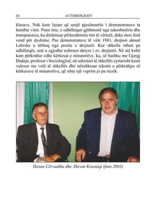 64 AUTOBIOGRAFI
klasave. Nuk kam lejuar që asnjë pjesëmarrës i demonstratave ta
humbte vitin. Puna ime, e udhëhequr gjithmonë nga ndershmëria dhe
transparenca, ka dëshmuar përkushtimin tim të vërtetë, duke mos lënë
vend për dyshime. Pas demonstratave të vitit 1981, drejtori aktual
Lubisha u tërhoq nga pozita e drejtorit. Kur shkolla mbeti pa
udhëheqës, unë u zgjodha ushtrues detyre i zv. drejtorit. Në atë kohë
kam përkrahur edhe kërkesat e minatorëve, ku, së bashku me Gjergj
Dedajn, profesor i Sociologjisë, në sekretari të shkollës zyrtarisht kemi
vulosur me vulë të shkollës dhe nënshkruar tekstin e përkrahjes së
kërkesave të minatorëve, që ishte një veprim jo pa rrezik.
Hasan Cërvadiku dhe Xhevat Krasniqi (foto 2003)
 