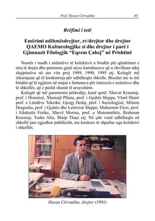Prof. Hasan Cërvadiku 65
Rrëfimi i tetë
Emërimi ndihmësdrejtor, zv/drejtor dhe drejtor
QAEMO Kulturologjike si dhe drejtor i parë i
Gjimnazit Filologjik “Eqrem Çabej” në Prishtinë
Numër i madh i anëtarëve të kolektivit u bindën për qëndrimet e
mia të drejta dhe parimore gjatë atyre katrahurave që u zhvilluan ndaj
shqiptarëve në ato vite prej 1989, 1990, 1995 etj. Kolegët më
inkurajuan që të konkurroja për udhëheqës shkolle. Bisedat me ta më
bindën që të ngjitem në majat e furtunave për interesin e nxënësve dhe
të shkollës, që e pashë shumë të arsyeshëm.
Kolegët që më garantonin përkrahje, kanë qenë: Xhevat Krasniqi,
prof. i Historisë, Xhemajl Pllana, prof. i Gjuhës Shqipe, Vlorë Shatri
prof. e Lëndëve Teknike, Gjergj Dedaj, prof. i Sociologjisë, Milaim
Dragusha, prof. i Gjuhës dhe Letërsisë Shqipe, Muharrem Elezi, prof.
i Edukatës Fizike, Xhevë Morina, prof. e Matematikës, Rrahman
Krasniqi, Tushe Aliu, Shaip Thaçi etj. Në çdo vend udhëheqës në
shkollë jam zgjedhur publikisht, me konkurs të shpallur nga kolektivi
i shkollës.
Hasan Cërvadiku, drejtor (1991)
 