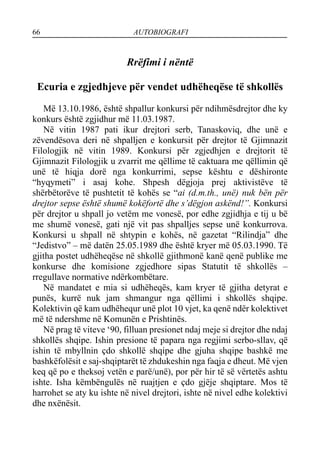 66 AUTOBIOGRAFI
Rrëfimi i nëntë
Ecuria e zgjedhjeve për vendet udhëheqëse të shkollës
Më 13.10.1986, është shpallur konkursi për ndihmësdrejtor dhe ky
konkurs është zgjidhur më 11.03.1987.
Në vitin 1987 pati ikur drejtori serb, Tanaskoviq, dhe unë e
zëvendësova deri në shpalljen e konkursit për drejtor të Gjimnazit
Filologjik në vitin 1989. Konkursi për zgjedhjen e drejtorit të
Gjimnazit Filologjik u zvarrit me qëllime të caktuara me qëllimin që
unë të hiqja dorë nga konkurrimi, sepse kështu e dëshironte
“hyqymeti” i asaj kohe. Shpesh dëgjoja prej aktivistëve të
shërbëtorëve të pushtetit të kohës se “ai (d.m.th., unë) nuk bën për
drejtor sepse është shumë kokëfortë dhe s’dëgjon askënd!”. Konkursi
për drejtor u shpall jo vetëm me vonesë, por edhe zgjidhja e tij u bë
me shumë vonesë, gati një vit pas shpalljes sepse unë konkurrova.
Konkursi u shpall në shtypin e kohës, në gazetat “Rilindja” dhe
“Jedistvo” – më datën 25.05.1989 dhe është kryer më 05.03.1990. Të
gjitha postet udhëheqëse në shkollë gjithmonë kanë qenë publike me
konkurse dhe komisione zgjedhore sipas Statutit të shkollës –
rregullave normative ndërkombëtare.
Në mandatet e mia si udhëheqës, kam kryer të gjitha detyrat e
punës, kurrë nuk jam shmangur nga qëllimi i shkollës shqipe.
Kolektivin që kam udhëhequr unë plot 10 vjet, ka qenë ndër kolektivet
më të ndershme në Komunën e Prishtinës.
Në prag të viteve ‘90, filluan presionet ndaj meje si drejtor dhe ndaj
shkollës shqipe. Ishin presione të papara nga regjimi serbo-sllav, që
ishin të mbyllnin çdo shkollë shqipe dhe gjuha shqipe bashkë me
bashkëfolësit e saj-shqiptarët të zhdukeshin nga faqja e dheut. Më vjen
keq që po e theksoj vetën e parë/unë), por për hir të së vërtetës ashtu
ishte. Isha këmbëngulës në ruajtjen e çdo gjëje shqiptare. Mos të
harrohet se aty ku ishte në nivel drejtori, ishte në nivel edhe kolektivi
dhe nxënësit.
 
