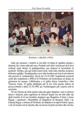 Prof. Hasan Cërvadiku 69
Kolektivi i shkollës (1991)
Ishte një moment i vështirë se mu këtë vit duhej të zgjidhej çështja e
drejtorit, kjo vlente edhe për mua. Pushteti serb ishte i interesuar që të mos
emërojë asnjë drejtor të padëgjueshëm, por drejtorë të besueshëm të
pushtetit. Mirëpo, çdo gjë kishte marrë fund. Afati ishte mbyllur, konkursi
kërkonte zgjidhje. Parapërgatitja e tyre ishte kurdisur që mua të më mbanin
nën presion të vazhdueshëm. Qysh më 23.10.1989, inspektorët arsimorë
serbë dhe inspektorët e SPB-së të Prishtinës më kontrolluan në detaje në
gjimnazin ku punoja. Udhëheqëse e të gjitha këtyre kontrolleve ishte
Tomoviç Sonja. Të gjitha përpjekjet për të më vënë gracka shihen në
procesverbalin e datës 23.10.1989, që i bashkëngjitet çdo veprimi serb të
asaj kohe.
Në ato furtuna që ishin ngritur ndaj çdo gjëje shqiptare, unë si ushtrues
detyre i drejtorit, pata regjistruar në mënyrë ilegale mu ato ditë edhe një
djalë (nxënës të ri) me kombësi shqiptare nga Shqipëria, të birin e Jonuz
Begajt, i ngarkuari i Republikës së Shqipërisë në Beograd. Djali i tij,
Enkelej Begaj, u strehua në Prishtinë, në shtëpinë e të ndjerit FehmiAgani,
i cili në formën më të mbyllur dhe me besim të plotë më thirri dhe më tha:
 