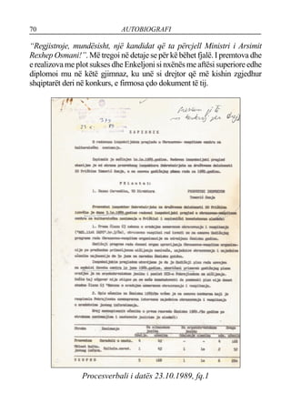 70 AUTOBIOGRAFI
“Regjistroje, mundësisht, një kandidat që ta përcjell Ministri i Arsimit
Rexhep Osmani!”. Më tregoi në detaje se për kë bëhet fjalë. I premtova dhe
e realizova me plot sukses dhe Enkeljoni si nxënës me aftësi superiore edhe
diplomoi mu në këtë gjimnaz, ku unë si drejtor që më kishin zgjedhur
shqiptarët deri në konkurs, e firmosa çdo dokument të tij.
Procesverbali i datës 23.10.1989, fq.1
 