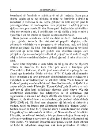 8 AUTOBIOGRAFI
kontribuoj në formimin e nxënësve të mi që i mësoja. Kam pasur
shumë kujdes që të bëj gjithçka të mirë në formimin e drejtë të
karakterit të nxënësve të mi, sepse gabimet në këtë drejtim janë të
pakorrigjueshme, të pandreqshme. Jam përpjekur t’i edukoj përmes
sjelljes sime, pra shembullit tim. Kam qenë i kujdesshëm që të sillem
mirë me nxënësit e mi, i vetëdijshëm se një sjellje e imja e mirë e
njerëzore vlen më shumë se njëqind këshilla moralizuese.
Kam punuar dekada me radhë me ditar në dorë. Dashuria ndaj
dijes, gjuhës, kulturës dhe historisë së popullit shqiptar, edhe
përkundër vështirësive e pengesave të ndryshme, nuk më është
zbehur asnjëherë. Në këtë libër biografik jam përpjekur të ravijëzoj
sakrificat që kemi bërë për gjuhën dhe shkollën shqipe. Jam
përpjekur të jem sa më objektiv dhe të shlyej një borxh sado të vogël
ndaj nxënësve e mësimdhënësve që lanë gjurmë të mira në arsimin
tonë.
Këtë libër biografik e kam ndarë në tri pjesë dhe në dhjetëra
rrëfime të shkurtra, ku kam folur për veten e familjen; për
Cërvadikët e Poklekut, të cilët janë muhaxhirë të shpërngulur me
dhunë nga Sanxhaku i Nishit në vitet 1877-1878; për shkollimin tim
fillor, të mesëm e të lartë; për punën si mësimdhënës në tetëvjeçaren e
Turiçefcit, si zëvendësdrejtor në shkollën fillore “Faik Konica” në
Prishtinë; pastaj si mësimdhënës në Shkollën Normale, në QAMO; si
drejtor në Gjimnazin Filologjik “Eqrem Çabej”; për dhunën e terrorin
serb me të cilin jemi ballafaquar sidomos gjatë viteve ‘90; për
vështirësitë ekonomike pas ndërprerjes së të ardhurave, për
organizimin e mësimit në shtëpi shkolla dhe kthimit në objektin e
Gjimnazit; për kërcënimet e vazhdueshme; për punën si mësimdhënës
(1995-2005) etj. Në fund kam përgatitur një historik të shkurtër e
modest, besoj me interes, për Gjimnazin Filologjik “Eqrem Çabej”.
Kështu, historinë time 44 vjeçare në arsim e kam ilustruar me shumë
fotografi, që kur isha nxënës në fillore, në Normale dhe në Fakultetin
Filozofik, por edhe në kohën kur isha profesor e drejtor. Kam ruajtur
dëftesat e vendimet e ndryshme, të cilat, jam i bindur, e ilustrojnë më
mirë tekstin. Në fund kam shtuar tri-katër poezi, të cilat i kam shkruar
në kohë të ndryshme. Asnjëherë nuk kam pretenduar të bëhem
 