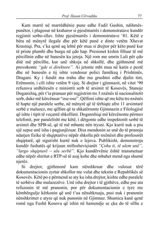 Prof. Hasan Cërvadiku 77
Kam marrë në marrëdhënie pune edhe Fadil Gashin, ndihmës-
punëtor, i plagosur në kraharor si pjesëmarrës i demonstratave kundër
regjimit serbo-sllav. Ishte pjesëmarrës i demonstratave ‘81. Këtë e
bëra në mënyrë ilegale dhe për këtë punë e dinte vetëm Xhevat
Krasniqi. Pra, s’ka qenë aq lehtë për mua si drejtor për këto punë kur
të priste plumbi dhe burgu në çdo hap. Presionet kishin filluar të më
përcillnin edhe në banesën ku jetoja. Një rom me emrin Luli për çdo
ditë më përcillte, kur unë shkoja në shkollë, dhe gjithmonë më
provokonte “gde si direktore”. Ai jetonte mbi mua në katin e pestë
dhe në banesën e tij ishte vendosur polici famëkeq i Prishtinës,
Dragani. Ky i fundit ma rrahu dhe ma grushtoi edhe djalin tim,
Erëmonin, i cili ishte vetëm 9 vjeç. Si drejtor i gjimnazit, në vitet ‘90
refuzova urdhëresën e ministrit serb të arsimit të Kosovës, Stanoje
Doganxhiq, për t’ia pranuar për regjistrim tre 3 nxënës të nacionalitetit
serb, duke më kërcënuar “ose-ose”. Qëllimi ishte që me këta tre nxënës
të hapte një paralele serbe, në mënyrë që të tërhiqte afro 11 arsimtarë
serbë e malazez, me qëllim që ta shkatërronte Gjimnazin e Filologjisë
që ishte i tipit të veçantë shkollimi. Doganxhiqi më kërcënonte përmes
telefonit, por paralelisht me këtë, i dërgonte edhe inspektorët serbë të
arsimit dhe SPB-së, që të më mbante nën trysni. Kjo kurrë nuk u piu
ujë sepse unë isha i pagjunjëzuar. Disa mendonin se unë do të pranoja
ndarjen fizike të shqiptarëve nëpër shkolla për nxënësit dhe profesorët
shqiptarë, që sigurisht kurrë nuk e lejova. Publikisht, demonstroja
kundër fushatës që krijuan millosheviçianët “Çohu ti, të ulem unë”,
“largo shqiptarë – ulu serbë”. Kjo kundërvënie është transmetuar
edhe nëpër shiritat e RTP-së të asaj kohe dhe mbahet mend nga shumë
njerëz.
Si drejtor, gjithmonë kam nënshkruar dhe vulosur tërë
dokumentacionin zyrtar shkollor me vulat dhe tekstin e Republikës së
Kosovës. Këtë po e përmend se aty ku isha drejtor, kishte edhe paralele
të serbëve dhe malazezëve. Unë isha drejtor i të gjithëve, edhe pse ata
refuzonin të më pranonin, por për dokumentacionin e tyre me
këmbëngulje kërkonin që unë t’ua nënshkruaja, pasi nuk i pranonin
nënshkrimet e atyre që nuk punonin në Gjimnaz. Shumica kanë qenë
romë nga Fushë Kosova që ishin në hamendje se çka do të sillte e
 