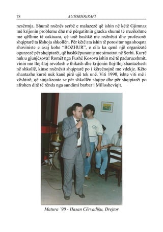 78 AUTOBIOGRAFI
nesërmja. Shumë nxënës serbë e malazezë që ishin në këtë Gjimnaz
më krijonin probleme dhe më përgatitnin gracka shumë të rrezikshme
me qëllime të caktuara, që unë bashkë me nxënësit dhe profesorët
shqiptarë ta lëshoja shkollën. Për këtë ata ishin të porositur nga shoqata
shoviniste e asaj kohe “BOZHUR”, e cila ka qenë një organizatë
ogurzezë për shqiptarët, që bashkëpunonte me simotrat në Serbi. Kurrë
nuk u gjunjëzova! Romët nga Fushë Kosova ishin më të padurueshmit,
vinin me lloj-lloj revolesh e thikash dhe krijonin lloj-lloj shantazhesh
në shkollë, kinse nxënësit shqiptarë po i kërcënojnë me vdekje. Këto
shantazhe kurrë nuk kanë pirë ujë tek unë. Viti 1990, ishte viti më i
vështirë, që sinjalizonte se për shkollën shqipe dhe për shqiptarët po
afrohen ditë të rënda nga sundimi barbar i Millosheviqit.
Matura ’90 - Hasan Cërvadiku, Drejtor
 