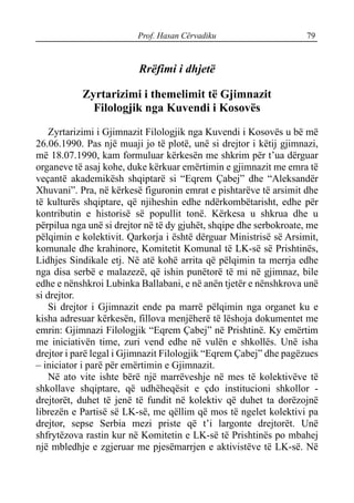 Prof. Hasan Cërvadiku 79
Rrëfimi i dhjetë
Zyrtarizimi i themelimit të Gjimnazit
Filologjik nga Kuvendi i Kosovës
Zyrtarizimi i Gjimnazit Filologjik nga Kuvendi i Kosovës u bë më
26.06.1990. Pas një muaji jo të plotë, unë si drejtor i këtij gjimnazi,
më 18.07.1990, kam formuluar kërkesën me shkrim për t’ua dërguar
organeve të asaj kohe, duke kërkuar emërtimin e gjimnazit me emra të
veçantë akademikësh shqiptarë si “Eqrem Çabej” dhe “Aleksandër
Xhuvani”. Pra, në kërkesë figuronin emrat e pishtarëve të arsimit dhe
të kulturës shqiptare, që njiheshin edhe ndërkombëtarisht, edhe për
kontributin e historisë së popullit tonë. Kërkesa u shkrua dhe u
përpilua nga unë si drejtor në të dy gjuhët, shqipe dhe serbokroate, me
pëlqimin e kolektivit. Qarkorja i është dërguar Ministrisë së Arsimit,
komunale dhe krahinore, Komitetit Komunal të LK-së së Prishtinës,
Lidhjes Sindikale etj. Në atë kohë arrita që pëlqimin ta merrja edhe
nga disa serbë e malazezë, që ishin punëtorë të mi në gjimnaz, bile
edhe e nënshkroi Lubinka Ballabani, e në anën tjetër e nënshkrova unë
si drejtor.
Si drejtor i Gjimnazit ende pa marrë pëlqimin nga organet ku e
kisha adresuar kërkesën, fillova menjëherë të lëshoja dokumentet me
emrin: Gjimnazi Filologjik “Eqrem Çabej” në Prishtinë. Ky emërtim
me iniciativën time, zuri vend edhe në vulën e shkollës. Unë isha
drejtor i parë legal i Gjimnazit Filologjik “Eqrem Çabej” dhe pagëzues
– iniciator i parë për emërtimin e Gjimnazit.
Në ato vite ishte bërë një marrëveshje në mes të kolektivëve të
shkollave shqiptare, që udhëheqësit e çdo institucioni shkollor -
drejtorët, duhet të jenë të fundit në kolektiv që duhet ta dorëzojnë
librezën e Partisë së LK-së, me qëllim që mos të ngelet kolektivi pa
drejtor, sepse Serbia mezi priste që t’i largonte drejtorët. Unë
shfrytëzova rastin kur në Komitetin e LK-së të Prishtinës po mbahej
një mbledhje e zgjeruar me pjesëmarrjen e aktivistëve të LK-së. Në
 