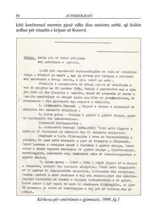 80 AUTOBIOGRAFI
këtë konferencë merrnin pjesë edhe disa ministra serbë, që kishin
ardhur për situatën e krijuar në Kosovë.
Kërkesa për emërtimin e gjimnazit, 1990, fq.1
 
