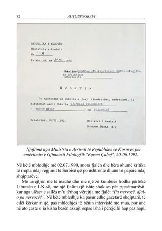 82 AUTOBIOGRAFI
Njoftimi nga Ministria e Arsimit të Republikës së Kosovës për
emërtimin e Gjimnazit Filologjik "Eqrem Çabej", 20.06.1992.
Në këtë mbledhje më 02.07.1990, mora fjalën dhe bëra shumë kritika
të rrepta ndaj regjimit të Serbisë që po ushtronte dhunë të paparë ndaj
shqiptarëve.
Me urrejtjen më të madhe dhe me një zë kumbues hodha përtokë
Librezën e LK-së, me një fjalim që ishte shokues për pjesëmarrësit,
kur nga ulëset e sallës m’u tërhoq vërejtja me fjalët “Pa nervozë, djal-
o pa nervozë!”. Në këtë mbledhje ka pasur edhe gazetarë shqiptarë, të
cilët kërkonin që, pas mbledhjes të bënin intervistë me mua, por unë
në ato çaste s’ia kisha besën askujt sepse isha i përcjellë hap pas hapi,
 