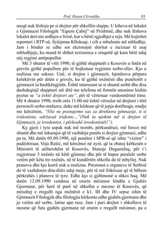 Prof. Hasan Cërvadiku 83
meqë nuk lëshoja pe si drejtor për shkollën shqipe. U ktheva në lokalet
e Gjimnazit Filologjik “Eqrem Çabej” në Prishtinë, dhe nuk lëshova
lokalet deri me ardhjen e lirisë, kur u bënë zgjedhjet e reja. Më kujtohet
reporteri i RTP-së, Sylejman Kllokoqi, i cili e mbulonte atë mbledhje.
Jam i bindur se edhe sot ekzistojnë shiritat e incizuar të asaj
mbledhjeje, ku mund të shihet rezistenca e sinqertë që kam bërë ndaj
atij regjimi antipopullor.
Më 3 shtator të vitit 1990, të gjithë shqiptarët e Kosovës u futën në
grevën gjithë popullore për të bojkotuar regjimin serbo-sllav. Kjo u
realizua me sukses. Unë, si drejtor i gjimnazit, lajmërova përpara
kolektivin për ditën e grevës, ku të gjithë nxënësit dhe punëtorët e
gjimnazit iu bashkëngjitën. Është interesant se si shumë serbë dhe disa
dashakqinjë shqiptarë atë ditë me telefona në formën anonime kishin
pyetur se “a është drejtori aty”, për të vërtetuar vendosmërinë time.
Më 4 shtator 1990, rreth orës 11:00 më është vërsulur në drejtori i tërë
personeli serbo-malazez, duke më kërkuar që të jepja dorëheqje, madje
me kërcënim, “Više ne poznajemo vas za direktora gimnazije, ti si
iridentista, održavaš iridente…”(Nuk iu njohim më si drejtor të
Gjimnazit, je irredentist, i përkrahë irredentistët!”).
Ky gjest i tyre aspak nuk më trembi, përkundrazi, më forcoi më
shumë dhe më inkurajoi që të vazhdoja punën si drejtor gjimnazi, edhe
pa ta. Më datën 05.09.1990, një punëtor i SPB-së që ishte “vizitor” i
padëshiruar, Voja Rašić, më kërcënoi në zyrë, që ta zbatoj kërkesën e
Ministrit të atëhershëm të Kosovës, Stanoje Doganxhiq, për t`i
regjistruar 3 nxënës në këtë gjimnaz dhe për të hapur paralele serbe
vetëm për këta tre nxënës, në të kundërtën shkolla do të mbyllej. Nuk
pranova dhe kjo kurrë nuk u realizua. Presionet e organeve të Serbisë
do të vazhdonin dita-ditës ndaj meje, për të më frikësuar që të bëhem
përkrahës i planeve të tyre. Edhe kjo si gjithmonë u shkoi huq. Më
datën 12.09.1990 vendosa në orarin mësimor lëndën e Gjuhës
Gjermane, për herë të parë në shkollat e mesme të Kosovës, që
mësohej e rregullt nga nxënësit e k1. III dhe IV sepse ishin të
Gjimnazit Filologjik dhe filologjia kërkonte edhe gjuhën gjermane dhe
jo vetëm atë serbe, latine apo ruse. Jam i pari drejtor i shkollave të
mesme që futa gjuhën gjermane në orarin e rregullt mësimor, pa e
 