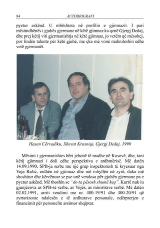 84 AUTOBIOGRAFI
pyetur askënd. U mbështeta në profilin e gjimnazit. I pari
mësimdhënës i gjuhës gjermane në këtë gjimnaz ka qenë Gjergj Dedaj,
dhe prej këtij viti gjermanishtja në këtë gjimnaz, jo vetëm që mësohej,
por lindën talente për këtë gjuhë, me çka më vonë mahniteshin edhe
vetë gjermanët.
Hasan Cërvadiku, Xhevat Krasniqi, Gjergj Dedaj, 1990
Mësimi i gjermanishtes bëri jehonë të madhe në Kosovë, dhe, tani
këtij gjimnazi i doli edhe perspektiva e ardhmërisë. Më datën
14.09.1990, SPB-ja serbe me një grup inspektorësh të kryesuar nga
Voja Rašić, erdhën në gjimnaz dhe më mbyllën në zyrë, duke më
shoshitur dhe kërcënuar se pse unë vendosa për gjuhën gjermane pa e
pyetur askënd. Më thoshin se “do ta pësosh shumë keq”. Kurrë nuk iu
gjunjëzova as SPB-së serbe, as Vojës, as ministrave serbë. Më datën
02.02.1991, arriti vendimi me nr. 400-19/91 dhe 400-20/91 që
zyrtarizonte ndalesën e të ardhurave personale, ndërprerjen e
financimit për personelin arsimor shqiptar.
 