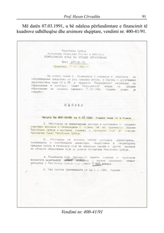 Prof. Hasan Cërvadiku 91
Më datën 07.03.1991, u bë ndalesa përfundimtare e financimit të
kuadrove udhëheqëse dhe arsimore shqiptare, vendimi nr. 400-41/91.
Vendimi nr. 400-41/91
 