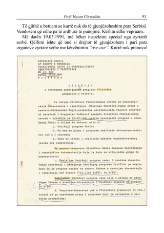 Prof. Hasan Cërvadiku 93
Të gjithë u betuam se kurrë nuk do të gjunjëzoheshim para Serbisë.
Vendosëm që edhe pa të ardhura të punojmë. Kështu edhe vepruam.
Më datën 19.03.1991, më bëhet inspektim special nga zyrtarët
serbë. Qëllimi ishte që unë si drejtor të gjunjëzohem i pari para
organeve zyrtare serbe me kërcënimin “ose-ose”. Kurrë nuk pranova!
 