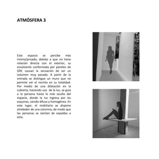 Este espacio se percibe más
íntimo/privado, debido a que no tiene
relación directa con el exterior, su
envolvente conformada por paneles de
GRC causan la sensación de ser un
volumen muy pesado. A partir de la
entrada se distingue un muro que no
permite ver el recinto en su totalidad.
Por medio de una dilatación en la
cubierta, haciendo uso de la luz, se guía
a la persona hasta lo más oculto del
espacio, donde la luz ingresa por las
esquinas, siendo difusa y homogénea. En
este lugar, el mobiliario se dispone
alrededor de una columna, de modo que
las personas se sientan de espaldas a
esta.
ATMÓSFERA 3
 
