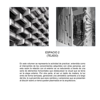 En este volumen se representa la actividad de practicar, entendida como
el intercambio de los conocimientos adquiridos con otras personas, por
esta razón la relación con el exterior se va reduciendo a través de una
serie de elementos horizontales que obstaculizan la visual que se tenía
en la etapa anterior. Por otra parte, al ser un tejido de madera, la luz
entra de forma tamizada, generando una atmósfera cambiante a lo largo
del día, lo cual permite que esos cambios y variaciones que se presentan
al discutir sobre un tema queden plasmados en la arquitectura.
ESPACIO 2
(TEJIDO)
 