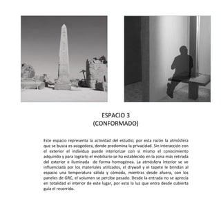 Imagen
interior
espacio 1
Este espacio representa la actividad del estudio; por esta razón la atmósfera
que se busca es acogedora, donde predomina la privacidad. Sin interacción con
el exterior el individuo puede interiorizar con si mismo el conocimiento
adquirido y para lograrlo el mobiliario se ha establecido en la zona más retirada
del exterior e iluminada de forma homogénea. La atmósfera interior se ve
influenciada por los materiales utilizados, el drywall y el tapete le brindan al
espacio una temperatura cálida y cómoda, mientras desde afuera, con los
paneles de GRC, el volumen se percibe pesado. Desde la entrada no se aprecia
en totalidad el interior de este lugar, por esto la luz que entra desde cubierta
guía el recorrido.
ESPACIO 3
(CONFORMADO)
 