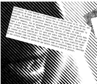 inter
                i
         indic ores, su
               adore        v
        senti        s de ida humi
              dos.         hasta        lde y
       menud        S
             o imp u modo d qué punt sin poses
      cualq        revis        e rel         o la         iones
            u            i            ac            m             ,
     lugar ier mome ble), su ionarse úsica fue su eter
             a una     nto,           pecul        (much          su vi      no es
    hace                      fu             i           a                         ta
           pensa nueva c e un per ar maner s veces c da en el r en el
   eso,          r y         anció         manen        a de          ontro         m         ca
          e           se            n. Ma        t             e            verti ás pleno mino, so
  de re l músico ntir, qu                 teo e e proceso star en                 do),         d       n
         s            m            e            l                         el            de pr e los
 jóven onar en o ás queri hace oír inspirad creativo. mundo,
        es he        tras         do po          pero         o, ha        El má      en to oceder (a
de un         r            c            r                                                   d
       a cul edan cada reaciones los músi que sobr exhalado s mínimo o y
             tura          vez m         y en        cos,         e tod         un so       g
                   siemp
                         re en enos, Ma nuevas g naugura
                                                            i           o, ha
                                                                              c       plo d esto daba
                                 gesta      teo a        enera         una n e hacer. e vida q             A
                                       ción       par           cio          ueva         Quizá     ue
                                             que q ece como nes. En                tr          s por
                                                   uiere         un re       tiemp adición
                                                           renov       fe          os         cap
                                                                 arse rente pa en que l az
                                                                       para        ra la        os
                                                                             no pe        i
                                                                                   recer dentidad
                                                                                        .




                                                                                                           a
 