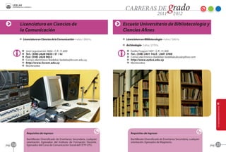 Licenciatura en Ciencias de                                           Escuela Universitaria de Bibliotecología y
            la Comunicación                                                       Ciencias Afines
            D Licenciatura en Ciencias de la Comunicación- 4 años / 2450 hs.      D Licenciatura en Bibliotecología- 4 años / 3240 hs.

                                                                                  D Archivología- 3 años / 2179 hs.

              A   José Leguizamón 3666 - C.P.: 11.600                                A   Emilio Frugoni 1427 - C.P.: 11.200
              O   Tel.: (598) 2628 9650 / 51 / 52                                    O   Tel.: (598) 2401 1423 / 2401 0788
              Z   Fax: (598) 2628 9653                                               C   Correo electrónico (bedelía): bedeliaeubca@yahoo.com
              C   Correo electrónico (bedelía): bedelia@liccom.edu.uy                B   http://www.eubca.edu.uy
              B   http://www.liccom.edu.uy                                           F   Montevideo
              F   Montevideo




                  Requisitos de ingreso:                                                 Requisitos de ingreso:

                  Bachillerato Diversificado de Enseñanza Secundaria, cualquier          Bachillerato Diversificado de Enseñanza Secundaria, cualquier
                  orientación. Egresados del Instituto de Formación Docente.             orientación. Egresados de Magisterio.
pag.   34         Egresados del Curso de Comunicación Social del CETP-UTU.                                                                               pag.   35
 