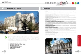 Hospital de Clínicas                                                               Glosario
                                                                                                CRÉDITO, Cr.: unidad con la que se miden algunas carreras universitarias y que equivale a 15 horas
                                                                                                de trabajo.
                                                                                                COGOBIERNO UNIVERSITARIO: gobierno conformado por todos los órdenes.
                                                                                                COMISIÓN DIRECTIVA: órgano cogobernado de dirección de las escuelas, institutos y licenciaturas.
                                                                                                CONSEJO DE FACULTAD: órgano cogobernado de dirección de las facultades.
                                                                                                CONSEJO DIRECTIVO CENTRAL (CDC): órgano máximo de decisión de la Universidad de la
                                                                                                República (cogobernado).
                                                                                                DECANO: persona electa por la Asamblea del Claustro de la Facultad correspondiente para represen-
                                                                                                tar a la misma, entre otras funciones.
                                                                                                LEY ORGÁNICA DE LA UNIVERSIDAD DE LA REPÚBLICA: Ley Nro. 12.549 publicada en el Diario
                                                                                                Oficial el 29 de octubre de 1958, consagra la autonomía, el cogobierno universitario y la gratuidad,
                                                                                                así como la libertad académica. Establece las tres funciones principales de la Universidad: enseñanza,
                                                                                                investigación y extensión.
                                                                                                ÓRDENES UNIVERSITARIOS: se llama órdenes a los docentes, egresados y estudiantes de la
                                                                                                Universidad de la República.
                                                                                                PRIMERA REFORMA UNIVERSITARIA: es la culminación del proceso reformista comenzado en el
                                                                                                Congreso Internacional de Estudiantes Americanos realizado en Montevideo en 1908, continuado en
                                                                                                el congreso estudiantil de Córdoba de 1918 y en el Manifiesto Liminar de Córdoba.
                                                                                                RECTOR: persona electa por la Asamblea General del Claustro para representar a la Universidad y pre-
                                                                                                sidir el CDC, entre otras funciones.
                                                                                                SEGUNDA REFORMA UNIVERSITARIA: así se conoce el proceso de cambios en el que se encuentra
                                                                                                involucrada la Universidad de la República.
                                                                                                SERVICIOS UNIVERSITARIOS: son las reparticiones universitarias (facultades, institutos, escuelas,
                                                                                                licenciaturas y sedes en el interior).
             El Hospital de Clínicas “Dr. Manuel Quintela” es un hospital universitario, que
             forma parte de esta Universidad compartiendo sus bases filosóficas y jurídicas,
             donde se genera y practica un modelo de atención que puede constituir una
             referencia para el conjunto del sistema de salud.


             A   Avda. Italia s/n - C.P.: 11.600
             O   Tel.: (598) 2480 1222 / 2487 1306
             Z   Fax: (598) 2487 3182
             C   Correo: hcdirecc@hc.edu.uy
             B   http://www.hc.edu.uy
             F   Montevideo


pag.   48                                                                                                                                                                                           pag.   49
 