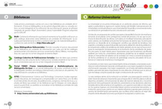 Bibliotecas                                                                               Reforma Universitaria
            Cada servicio universitario cuenta con una o más bibliotecas y/o unidades de in-          La Universidad se encuentra embarcada en un profundo proceso de reforma, que
            formación. El acervo bibliográfico se encuentra disponible para su consulta on-           aspira a profundizar la vigencia en nuestro tiempo del Modelo Latinoamericano de
            line y se está trabajando en la unificación de esa información gracias al software        Universidad, constituyéndose en una Universidad de Desarrollo y concentrando todos
            integrado de gestión Aleph (Automated Library Expandable Program) adquirido               sus esfuerzos en generalizar el acceso a la educación avanzada.
            por la UDELAR.
                                                                                                      Se trata de una propuesta de cambio que aspira a desarrollar la función de enseñanza
            BiUR- Contiene la información que hasta el momento se ha podido unificar en un            tomando al estudiante como protagonista central del proceso, a la vez que se pro-
            solo catálogo, abarcando varias bibliotecas y/o unidades de información. Se ac-           mueve la diversificación de ofertas curriculares, la movilidad horizontal y articulación
            tualiza permanentemente on-line y contiene todo tipo de material bibliográfico.           entre carreras y la movilidad vertical entre formaciones de distinto tipo. Se promueve
            La dirección web de BiUR es: http://biur.edu.uy/F                                         asimismo un desarrollo de la investigación científica que aborde las temáticas más
                                                                                                      urgentes o estratégicas para el desarrollo nacional, la calidad de vida de la población y
            Bases Bibliográficas Referenciales- Permite consultar el acervo documental                la comprensión pública de problemas de interés general, a la vez que se busca incor-
            de las bibliotecas y/o unidades de información, por cada uno de los catálogos             porar la investigación tempranamente en la formación de los estudiantes de grado.
            pertenecientes a los distintos servicios universitarios (libros, folletos, monografías,   Por otra parte, se están dando pasos importantes para que la extensión sea llevada
            tesis, etc.) que aún no se han integrado al sistema Aleph.                                adelante por todos los universitarios, abordando problemas de la realidad nacional
                                                                                                      desde un intercambio de saberes con la sociedad, con miras a convertir la resolución
            Catálogo Colectivo de Publicaciones Seriadas- Base de datos que contiene                  de dichos problemas en un proceso de aprendizaje conjunto, articulador de los es-
            las referencias del conjunto de las Publicaciones Seriadas existente en las hemero-       fuerzos en materia de enseñanza e investigación.
            tecas universitarias que aún no se han integrado al sistema Aleph.
                                                                                                      Es prioritario, en este marco, que el desempeño de las actividades universitarias se pro-
            Portal TIMBÓ (Trama Interinstitucional y Multidisciplinaria de                            duzca en todo el territorio nacional, contribuyendo a una mayor equidad en el acceso
            Bibliografía On-line)- Es un portal bibliográfico de acceso universal on-line a           a la formación avanzada. Una mayor cooperación con el resto del sistema educativo
            la bibliografía científico-tecnológica internacional y a los bancos de patentes. Por      público permitirá dar pasos importantes en esta dirección, al tiempo que se procura
            más información consulte en la biblioteca.                                                que ese trabajo conjunto pueda dar origen a instituciones de nuevo tipo.

            ISTEC- El Iberoamerican Science and Technology Consortium nuclea organiza-                La vida cotidiana dentro de la institución es también una preocupación central, y se
            ciones educativas, de investigación y empresariales con varios fines; uno de ellos        están haciendo esfuerzos importantes para enriquecerla en distintos planos (cultural,
            es el intercambio de artículos, de publicaciones, congresos, normas técnicas y ca-        deportivo, recreativo, comunicacional, de salud, de inserción laboral, etc.). Una activa
            pítulos de libros que existen en las bibliotecas que lo integran, sin costo alguno        promoción de la participación de todos los universitarios en las decisiones colectivas,
            para el usuario final. Los pedidos se centralizan en las bibliotecas centrales de cada    tomadas democráticamente en el cogobierno, son aspectos esenciales en esta mate-
            servicio universitario.                                                                   ria. Así, quienes ingresan a la Universidad deben sentirse sumamente bienvenidos. La
                                                                                                      institución, que es suya, cuenta con sus mejores esfuerzos y aportes para continuar un
            Bibliotecas Universitarias                                                                camino de transformación permanente, que nos lleve como colectivo al mejor des-
            B http://www.universidad.edu.uy/bibliotecas                                               empeño de las elevadas funciones que el país le ha asignado a nuestra casa.




pag.   50                                                                                                                                                                                    pag.   51
 