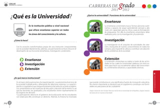 ¿Qué es la Universidad?                                                               ¿Qué es la universidad? / Funciones de la universidad


                                                                                                                           Enseñanza
                              Es la institución pública a nivel nacional                                                   La enseñanza universitaria busca formar personas autó-
                                                                                                                           nomas y capaces de seguir aprendiendo siempre a alto
                              que ofrece enseñanza superior en todas                                                       nivel, con capacidad para la crítica y para la formulación
                                                                                                                           de propuestas. Por ello, la enseñanza universitaria debe
                              las áreas del conocimiento y la cultura.                                                     realizarse junto con la investigación y la extensión.


            ¿Cómo lo hace?                                                                                                 Investigación
                                                                                                                           La investigación es el conjunto de actividades de crea-
              Con la vocación transformadora propia de una institución comprometida                                        ción y búsqueda de nuevos conocimientos en todos los
              con la sociedad. Manteniendo, además, una permanente actitud crítica en el                                   campos, para expandir la cultura y contribuir a la solución
              desempeño de sus funciones (enseñanza, investigación y extensión).                                           de los problemas de la sociedad.



                         Enseñanza                                                                                         Extensión
                                                                                                                           La extensión universitara se realiza a través de las activi-
                         Investigación                                                                                     dades en las cuales la Universidad colabora con otros ac-
                                                                                                                           tores para hacer uso socialmente valioso del conocimien-
                                                                                                                           to, combinando esfuerzos y capacidades diversas.
                         Extensión

            ¿En qué marco institucional?
              En el marco de la autonomía y la coparticipación. La autonomía al servicio de        que puede constituirse en una significativa fuente de innovación educativa.
              la sociedad multiplicando y afianzando las relaciones externas. La copartici-        No menos importante es destacar que el cogobierno constituye una formi-
              pación o cogobierno que asegura la presencia de todos los actores académi-           dable escuela potencial de ciudadanía”.
              cos universitarios en las instancias de discusión y decisión de la misma. Es así
              que los docentes, los graduados y los estudiantes tienen representantes en           (Según resolución del Consejo Directivo Central de la Universidad de la República, órgano máximo
              los órganos de decisión.                                                             de resolución en nuestra universidad)
              “La participación directa en el gobierno de la educación de los estudiantes
              con edad para ello constituye un derecho. Además, la historia ha mostrado


pag.   4                                                                                                                                                                                         pag.   5
 